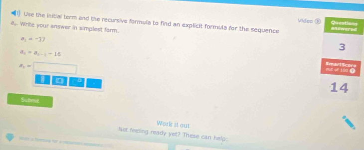 Use the initial term and the recursive formula to find an explicit formula for the sequence Video
e_1 Write your answer in simplest form.
a_1=-37
a_n=a_n-1-16
a_n=
I □ □ 
Submit 
Work it out 
Not feeling ready yet? These can help: 
ote in férmmu