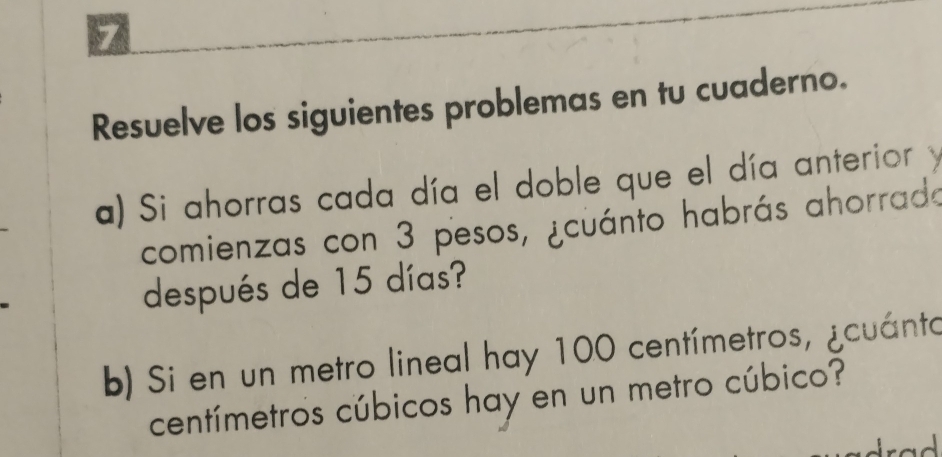 Resuelve los siguientes problemas en tu cuaderno. 
a) Si ahorras cada día el doble que el día anterior y 
comienzas con 3 pesos, ¿cuánto habrás ahorrado 
después de 15 días? 
b) Si en un metro lineal hay 100 centímetros, ¿cuánto
centímetros cúbicos hay en un metro cúbico?