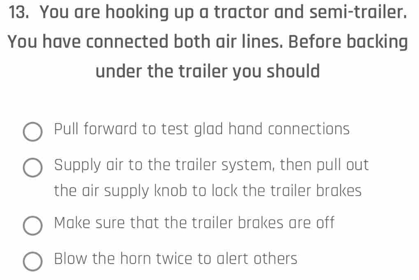 You are hooking up a tractor and semi-trailer.
You have connected both air lines. Before backing
under the trailer you should
Pull forward to test glad hand connections
Supply air to the trailer system, then pull out
the air supply knob to lock the trailer brakes
Make sure that the trailer brakes are off
Blow the horn twice to alert others