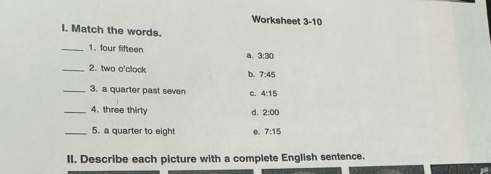 Worksheet 3-10
I. Match the words.
_1. four fifteen a. 3:30
_2. two o'clock 7:45
b.
_3. a quarter past seven C. 4:15
_4. three thirty d. 2:00
_5. a quarter to eight e. 7:15
II. Describe each picture with a complete English sentence.