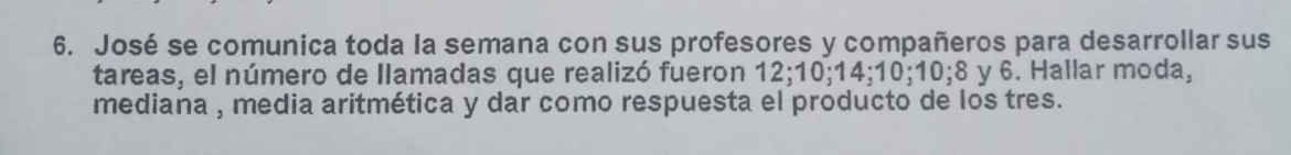 José se comunica toda la semana con sus profesores y compañeros para desarrollar sus 
tareas, el número de Ilamadas que realizó fueron 12; 10; 14; 10; 10; 8 y 6. Hallar moda, 
mediana , media aritmética y dar como respuesta el producto de los tres.