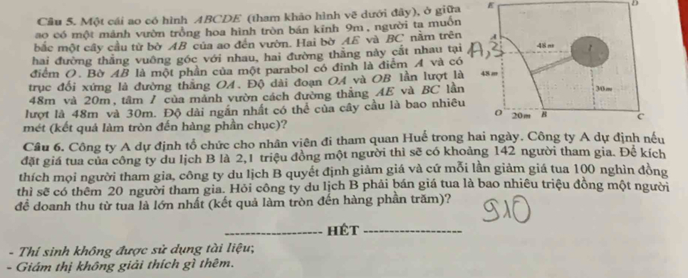 Một cái ao có hình ABCDE (tham khảo hình vẽ dưới đây), ở giữa E D 
ao có một mảnh vườn trồng hoa hình tròn bán kinh 9m, người ta muồn 
bắc một cây cầu từ bờ AB của ao đến vườn. Hai bờ AE và BC nằm trên 
hai đường thẳng vuông góc với nhau, hai đường thằng này cắt nhau tạ 
điểm O. Bờ AB là một phần của một parabol có đỉnh là điểm A và có 
trục đối xứng là đường thắng OA. Độ dài đoạn OA và OB lần lượt l
48m và 20m, tâm / của mảnh vườn cách đường thẳng AE và BC lầ 
lượt là 48m và 30m. Độ dài ngắn nhất có thể của cây cầu là bao nhiê 
mét (kết quả làm tròn đến hàng phần chục)? 
Câu 6. Công ty A dự định tổ chức cho nhân viên đi tham quan Huế trong hai ngày. Công ty A dự định nếu 
đặt giá tua của công ty du lịch B là 2, 1 triệu đồng một người thì sẽ có khoảng 142 người tham gia. Đê kích 
thích mọi người tham gia, công ty du lịch B quyết định giảm giá và cứ mỗi lần giảm giá tua 100 nghìn đồng 
thì sẽ có thêm 20 người tham gia. Hỏi công ty du lịch B phải bán giá tua là bao nhiêu triệu đồng một người 
đề doanh thu từ tua là lớn nhất (kết quả làm tròn đến hàng phần trăm)? 
_Hét_ 
- Thí sinh không được sử dụng tài liệu; 
- Giám thị không giải thích gì thêm.