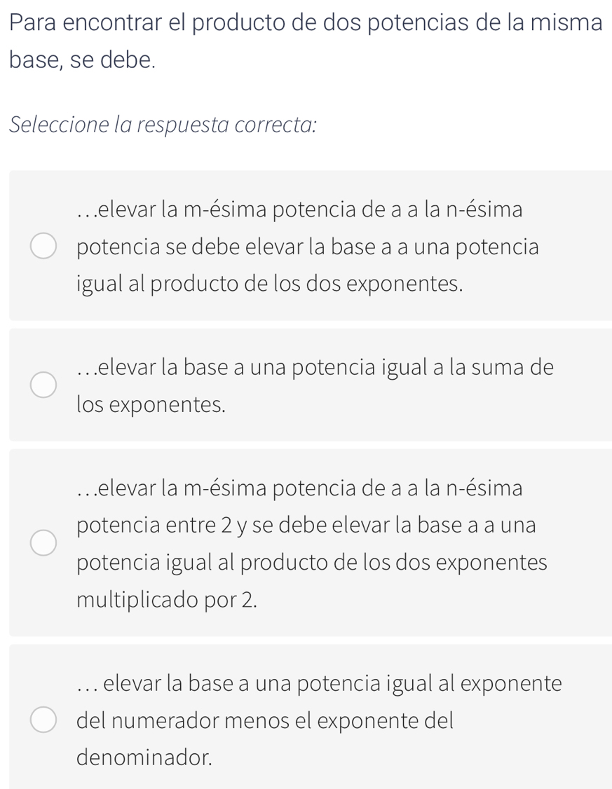 Para encontrar el producto de dos potencias de la misma
base, se debe.
Seleccione la respuesta correcta:. elevar la m-ésima potencia de a a la n-ésima
potencia se debe elevar la base a a una potencia
igual al producto de los dos exponentes.
… elevar la base a una potencia igual a la suma de
los exponentes.. elevar la m-ésima potencia de a a la n-ésima
potencia entre 2 y se debe elevar la base a a una
potencia igual al producto de los dos exponentes
multiplicado por 2.. . . elevar la base a una potencia igual al exponente
del numerador menos el exponente del
denominador.