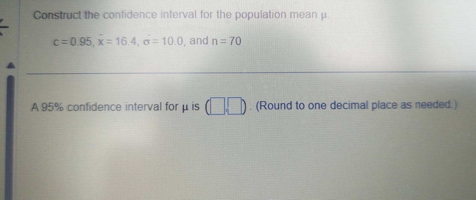 Construct the confidence interval for the population mean μ.
c=0.95, overline x=16.4, sigma =10.0 , and n=70
A 95% confidence interval forμ is (□ ,□ ). (Round to one decimal place as needed.)