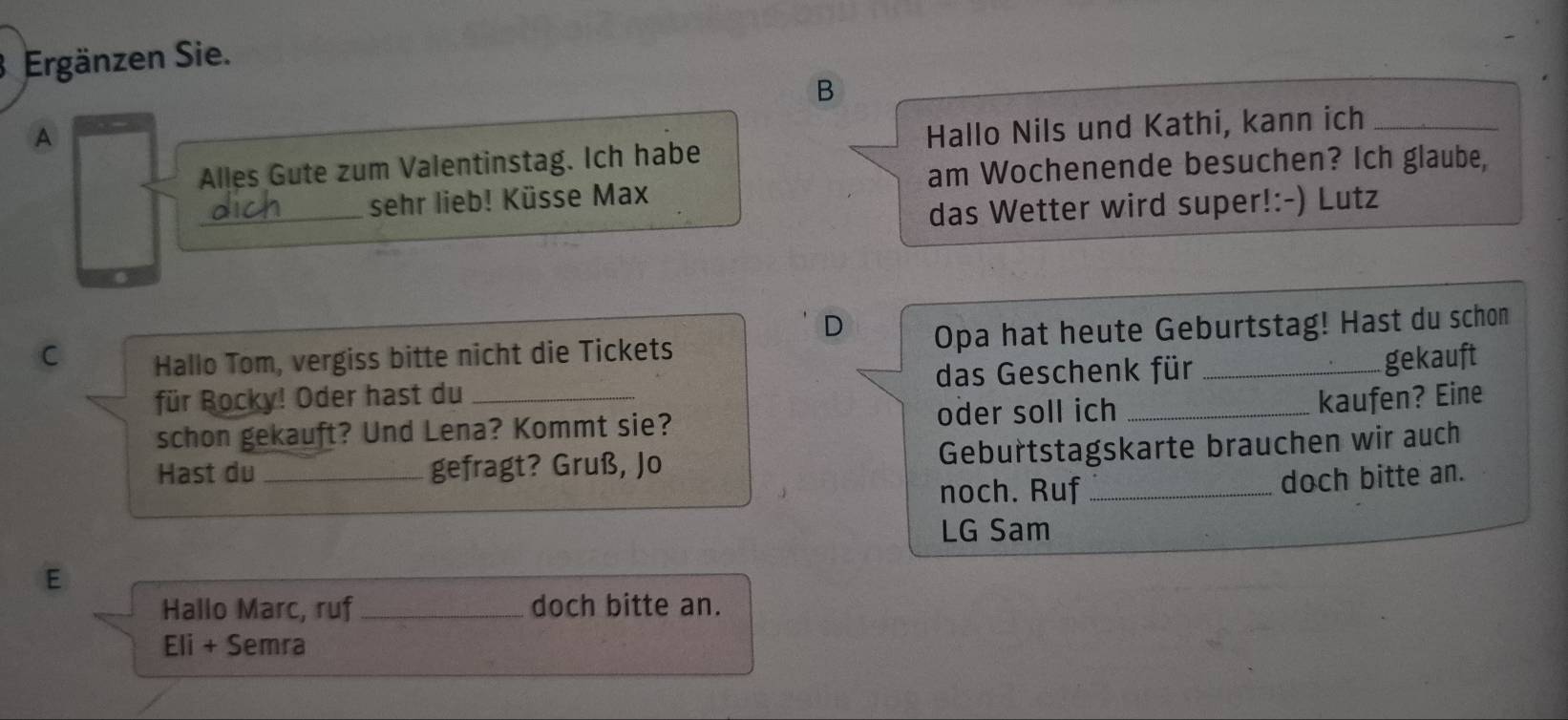 Ergänzen Sie. 
B 
A 
Hallo Nils und Kathi, kann ich_ 
am Wochenende besuchen? Ich glaube, 
Alles Gute zum Valentinstag. Ich habe 
_ 
sehr lieb! Küsse Max 
das Wetter wird super!:-) Lutz 
D 
C Hallo Tom, vergiss bitte nicht die Tickets Opa hat heute Geburtstag! Hast du schon 
für Rocky! Oder hast du _das Geschenk für 
gekauft 
schon gekauft? Und Lena? Kommt sie? oder soll ich 
kaufen? Eine 
Hast du _gefragt? Gruß, Jo Geburtstagskarte brauchen wir auch 
noch. Ruf _doch bitte an. 
LG Sam 
E 
Hallo Marc, ruf_ doch bitte an. 
Eli + Semra