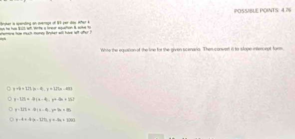 POSSIBLE POINTS: 4.76
Bryker is spending on overage of $9 per day. After 4
ays he has $121 left. Write a linear equation & solve to
betermine how much money Bryker will have left after 7
kzys
Write the equation of the line for the given scenario. Then convert it to slope intercept form,
y+9=121(x-4), y=121x-493
y+121=-9(x-4); y=-9x+15 7
y-121=-9(x-4). y=9x+85
y-4=-9(x-121), y=-9x+1003