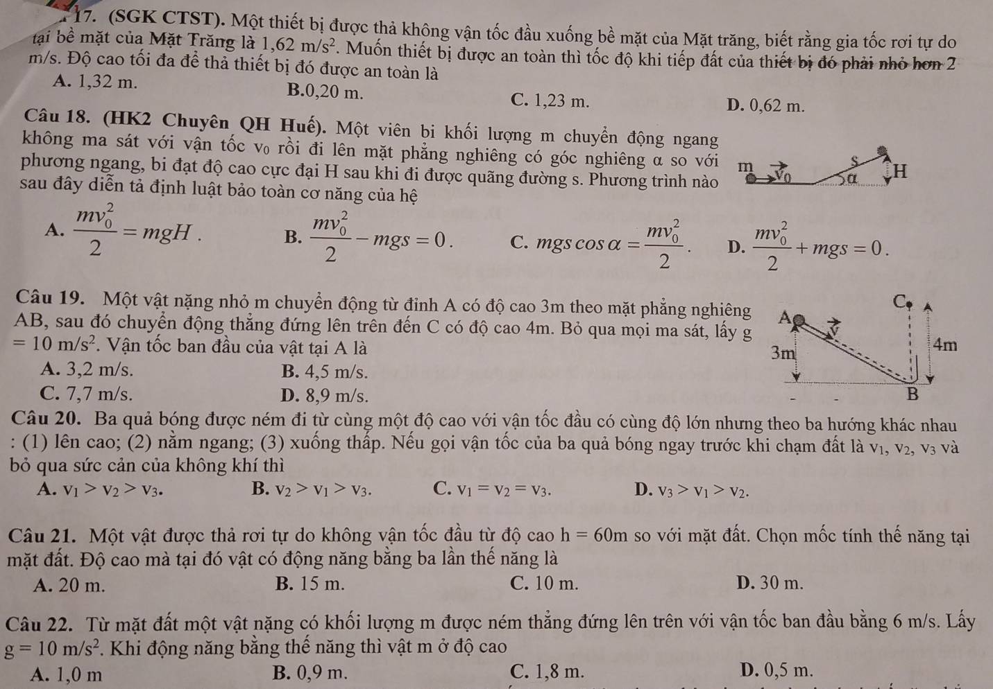 (SGK CTST). Một thiết bị được thả không vận tốc đầu xuống bề mặt của Mặt trăng, biết rằng gia tốc rơi tự do
tại bề mặt của Mặt Trăng là 1,62m/s^2. Muốn thiết bị được an toàn thì tốc độ khi tiếp đất của thiết bị đó phải nhỏ hơn 2
m/s. Độ cao tối đa để thả thiết bị đó được an toàn là
A. 1,32 m. B.0,20 m. C. 1,23 m.
D. 0,62 m.
Câu 18. (HK2 Chuyên QH Huế). Một viên bi khối lượng m chuyển động ngang
không ma sát với vận tốc v₀ rồi đi lên mặt phẳng nghiêng có góc nghiêng α so với m H
S
phương ngang, bi đạt độ cao cực đại H sau khi đi được quãng đường s. Phương trình nào
α
sau đây diễn tả định luật bảo toàn cơ năng của hệ
A. frac (mv_0)^22=mgH.
B. frac (mv_0)^22-mgs=0. C. mgscos alpha =frac (mv_0)^22. D. frac (mv_0)^22+mgs=0.
Câu 19. Một vật nặng nhỏ m chuyển động từ đỉnh A có độ cao 3m theo mặt phẳng nghiêng
AB, sau đó chuyển động thẳng đứng lên trên đến C có độ cao 4m. Bỏ qua mọi ma sát, lấy g
=10m/s^2. Vận tốc ban đầu của vật tại A là
A. 3,2 m/s. B. 4,5 m/s.
C. 7,7 m/s. D. 8,9 m/s. 
Câu 20. Ba quả bóng được ném đi từ cùng một độ cao với yận tốc đầu có cùng độ lớn nhưng theo ba hướng khác nhau
: (1) lên cao; (2) nằm ngang; (3) xuống thấp. Nếu gọi vận tốc của ba quả bóng ngay trước khi chạm đất là V_1,V_2,V_3 và
bỏ qua sức cản của không khí thì
A. v_1>v_2>v_3. B. v_2>v_1>v_3. C. v_1=v_2=v_3. D. v_3>v_1>v_2.
Câu 21. Một vật được thả rơi tự do không vận tốc đầu từ độ cao h=60m so với mặt đất. Chọn mốc tính thế năng tại
mặt đất. Độ cao mà tại đó vật có động năng bằng ba lần thế năng là
A. 20 m. B. 15 m. C. 10 m. D. 30 m.
Câu 22. Từ mặt đất một vật nặng có khối lượng m được ném thẳng đứng lên trên với vận tốc ban đầu bằng 6 m/s. Lấy
g=10m/s^2.  Khi động năng bằng thể năng thì vật m ở độ cao
A. 1,0 m B. 0,9 m. C. 1,8 m. D. 0,5 m.