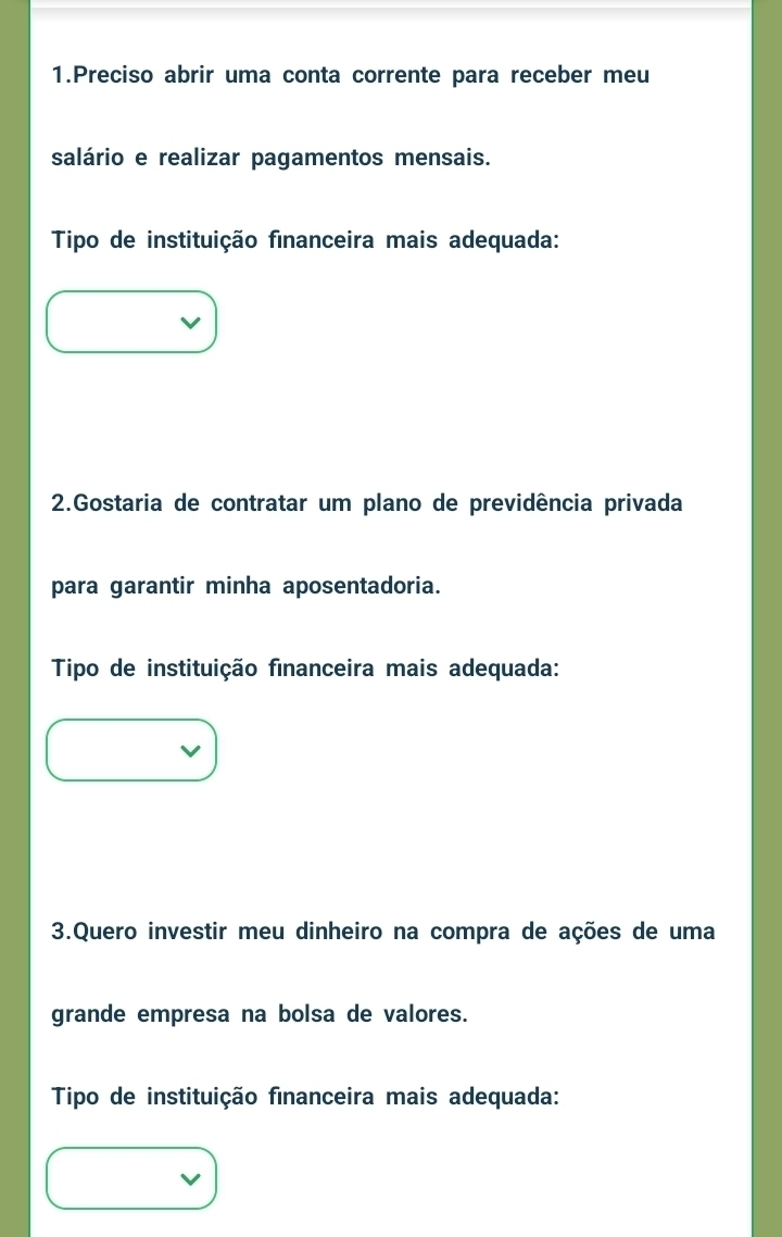 Preciso abrir uma conta corrente para receber meu 
salário e realizar pagamentos mensais. 
Tipo de instituição financeira mais adequada: 
2.Gostaria de contratar um plano de previdência privada 
para garantir minha aposentadoria. 
Tipo de instituição financeira mais adequada: 
3.Quero investir meu dinheiro na compra de ações de uma 
grande empresa na bolsa de valores. 
Tipo de instituição financeira mais adequada: