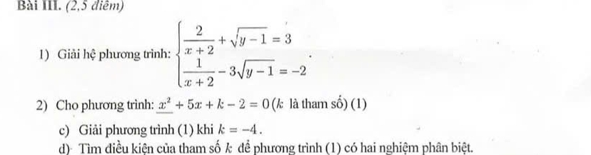 Bài III. (2,5 điêm)
1) Giải hệ phương trình: beginarrayl  2/x+2 +sqrt(y-1)=3  1/x+2 -3sqrt(y-1)=-2endarray.. 
2) Cho phương trình: x^2+5x+k-2=0 (k là tham số) (1)
c) Giải phương trình (1) khi k=-4. 
d) Tìm điều kiện của tham số k để phương trình (1) có hai nghiệm phân biệt.