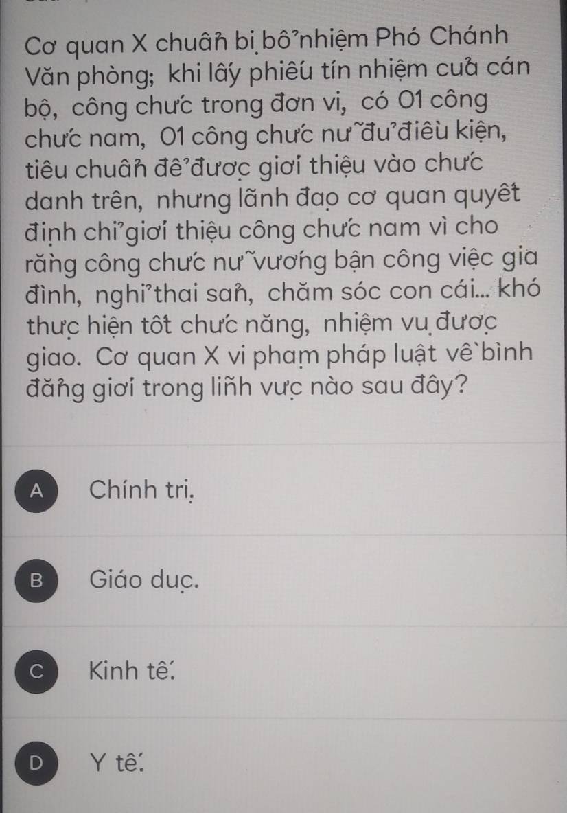 Cơ quan X chuân bị bô²nhiệm Phó Chánh
Văn phòng; khi lấy phiêu tín nhiệm cua cán
bộ, công chưc trong đơn vi, có 01 công
chưc nam, 01 công chưc nư đu điêu kiện,
tiêu chuân đê được giơi thiệu vào chưc
danh trên, nhưng lãnh đạo cơ quan quyết
định chi'giơi thiệu công chưc nam vì cho
răng công chưc nưĩvương bận công việc gia
đình, nghi'thai sañ, chăm sóc con cái... khó
thưc hiện tốt chưc năng, nhiệm vu được
giao. Cơ quan X vi pham pháp luật vê bình
đăng giơi trong liñh vực nào sau đây?
A Chính trị,
B Giáo duc.
C Kinh tế:
D Y tê: