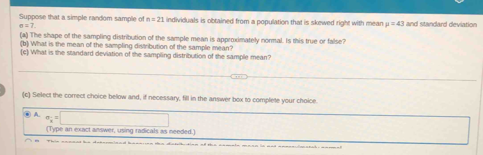 Suppose that a simple random sample of n=21 individuals is obtained from a population that is skewed right with mean mu =43 and standard deviation
sigma =7. 
(a) The shape of the sampling distribution of the sample mean is approximately normal. Is this true or false?
(b) What is the mean of the sampling distribution of the sample mean?
(c) What is the standard deviation of the sampling distribution of the sample mean?
(c) Select the correct choice below and, if necessary, fill in the answer box to complete your choice.
A. sigma _x^-=□
(Type an exact answer, using radicals as needed.)