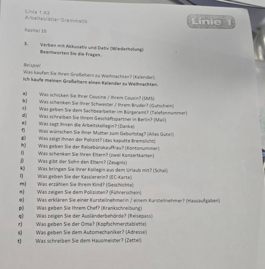 Linia 1 A2
Arbeitsblätter Grammatik
Linie 1
Kapitel 16
3. Verben mit Akkusativ und Dativ (Wiederholung)
Beantworten Sie die Fragen.
Beispiel
Was kaufen Sie Ihren Großeltern zu Weihnachten? (Kalender).
Ich kaufe meinen Großeltern einen Kalender zu Weihnachten.
a) Was schicken Sie Ihrer Cousine / Ihrem Cousin? (SMS)
b) Was schenken Sie Ihrer Schwester / Ihrem Bruder? (Gutschein)
c) Was geben Sie dem Sachbearbeiter im Bürgeramt? (Telefonnummer)
d) Was schreiben Sie Ihrem Geschäftspartner in Berlin? (Mail)
e) Was sagt Ihnen die Arbeitskollegin? (Danke)
f) Was wünschen Sie Ihrer Mutter zum Geburtstag? (Alles Gute!)
g) Was zeigt Ihnen der Polizist? (das kaputte Bremslicht)
h) Was geben Sie der Reisebürokauffrau? (Kontonummer)
i)   Was schenken Sie Ihren Eltern? (zwei Konzertkarten)
j) Was gibt der Sohn den Eltern? (Zeugnis)
k) Was bringen Sie Ihrer Kollegin aus dem Urlaub mit? (Schal)
I) Was geben Sie der Kassiererin? (EC-Karte)
m) Was erzählen Sie Ihrem Kind? (Geschichte)
n) Was zeigen Sie dem Polizisten? (Führerschein)
o) Was erklären Sie einer Kursteilnehmerin / einem Kursteilnehmer? (Hausaufgaben)
p) Was geben Sie Ihrem Chef? (Krankschreibung)
q) Was zeigen Sie der Ausländerbehörde? (Reisepass)
r) Was geben Sie der Oma? (Kopfschmerztablette)
s) Was geben Sie dem Automechaniker? (Adresse)
t) Was schreiben Sie dem Hausmeister? (Zettel)