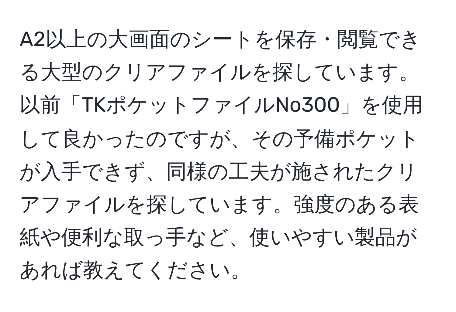 A2以上の大画面のシートを保存・閲覧できる大型のクリアファイルを探しています。以前「TKポケットファイルNo300」を使用して良かったのですが、その予備ポケットが入手できず、同様の工夫が施されたクリアファイルを探しています。強度のある表紙や便利な取っ手など、使いやすい製品があれば教えてください。