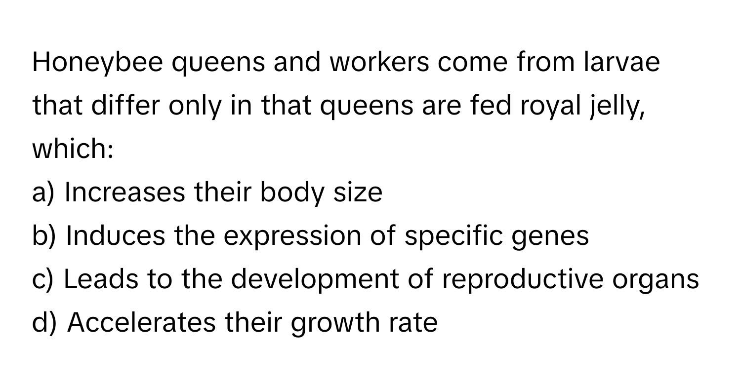 Honeybee queens and workers come from larvae that differ only in that queens are fed royal jelly, which:

a) Increases their body size 
b) Induces the expression of specific genes 
c) Leads to the development of reproductive organs 
d) Accelerates their growth rate