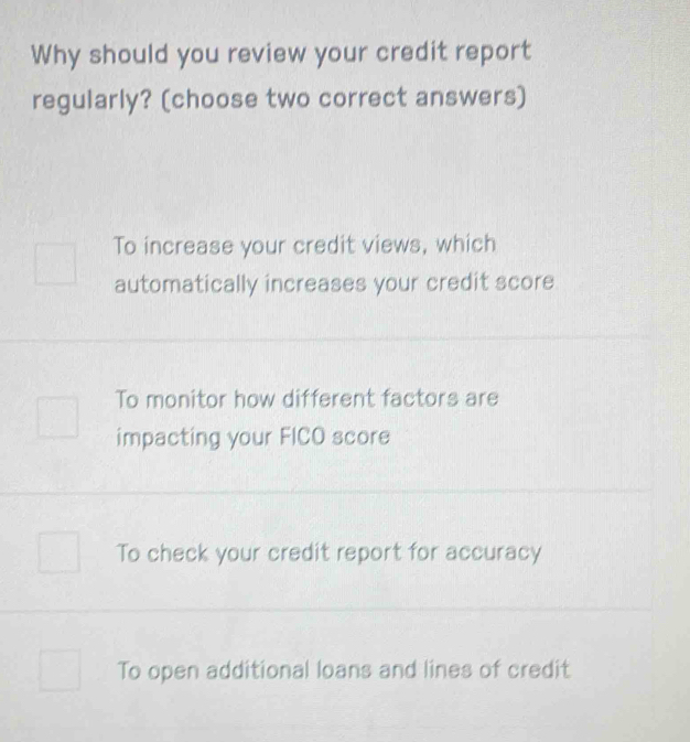 Why should you review your credit report
regularly? (choose two correct answers)
To increase your credit views, which
automatically increases your credit score
To monitor how different factors are
impacting your FICO score
To check your credit report for accuracy
To open additional loans and lines of credit