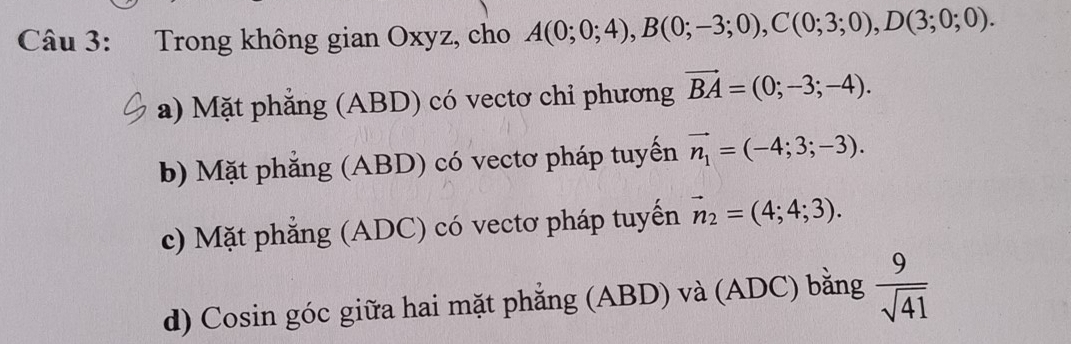 Trong không gian Oxyz, cho A(0;0;4), B(0;-3;0), C(0;3;0), D(3;0;0).
a) Mặt phăng (ABD) có vectơ chỉ phương vector BA=(0;-3;-4).
b) Mặt phẳng (ABD) có vectơ pháp tuyển vector n_1=(-4;3;-3).
c) Mặt phẳng (ADC) có vectơ pháp tuyến vector n_2=(4;4;3).
d) Cosin góc giữa hai mặt phẳng (ABD) và (ADC) bằng  9/sqrt(41) 