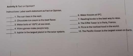 Activity 3: Fact or Opinion? 
Instructions: Label each statement as Fact or Opinion. 
_ 
1. The sun rises in the east. _6. Water freezes at 0°C. 
_ 
2. Chocolate ice cream is the best flavor. _7. Reading books is the best way to relax. 
_3. Water boils at 100°C at sea level. _8. The Eiffel Tower is in Paris, France. 
_4. Video games make people lazy. _9. Pizza is the tastiest food in the world. 
_5. Jupiter is the largest planet in the solar system. _10. The Pacific Ocean is the largest ocean on Earth.