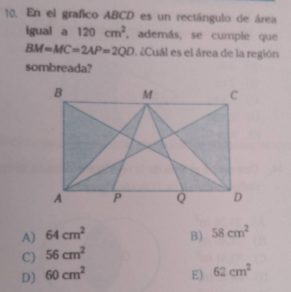 En el grafico ABCD es un rectángulo de área
igual a 120cm^2 , además, se cumple que
BM=MC=2AP=2QD. ¿Cuál es el área de la región
sombreada?
A) 64cm^2 B) 58cm^2
C) 56cm^2
D) 60cm^2 E) 62cm^2