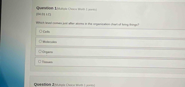 Question 1(Multiple Choice Worth 1 points)
(04.01 LC)
Which level comes just after atoms in the organization chart of living things?
Cells
Molecules
Organs
Tissues
Question 2(Multiple Choice Worth 1 points)