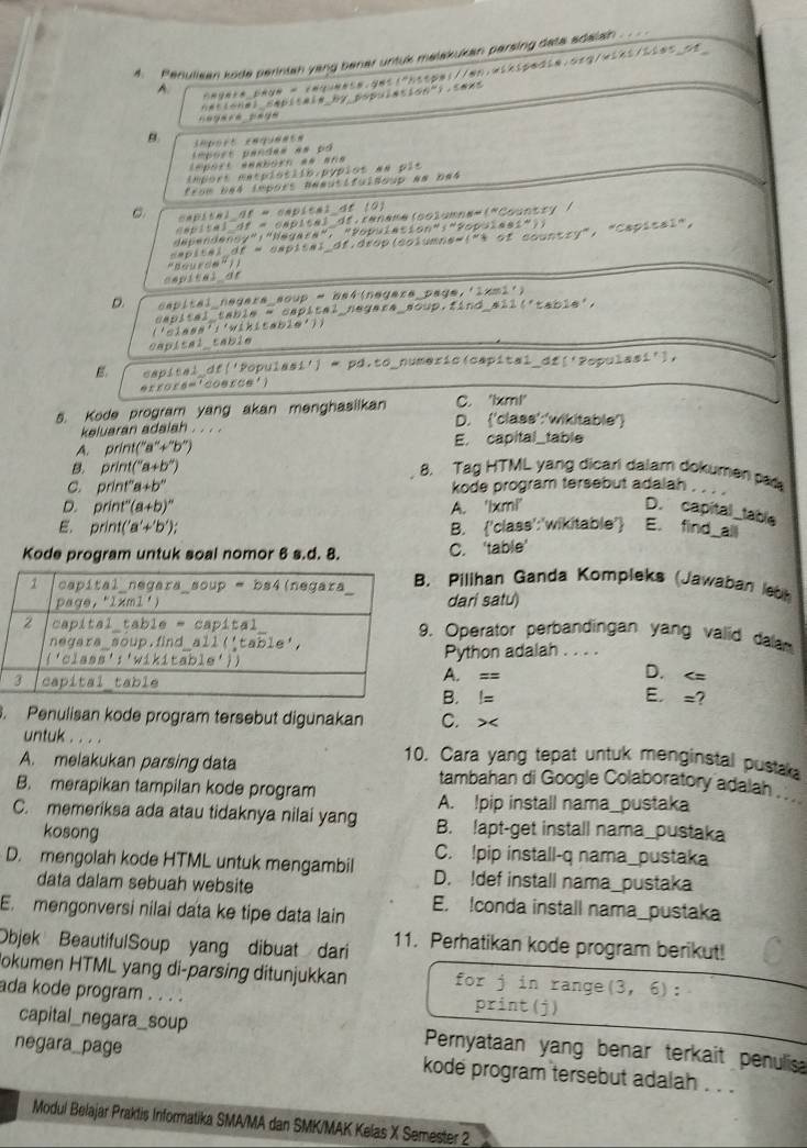 Penulisan kode perintah yang bener untuk malakukan parsing data adalain
A. Anynla_payn = taqunasn.gni1"https://wn.winspedin.asg/wins/sias_at
nesional dapitala by populssion").sees
B.
lmport pandes es pó 
import aaaboro *= ana
import masplotiio.pópios aa pis
from ba4 impors neausifuldoup am ba4
capital of = capital df (2)
eapital df = capita) df.rename(columna=("Country /
dépendensy":"Negara", "Population":"Populest");
sapital df = eapisal_df.drop(columns=(") of country", "Capisal",
B o  r o e    ( ) 
cepital dr
D. capital_nagara_soup = be4(nagara_page.'1xmi')
dapital table - capital negara _soup,find_ sin 11°t_4 18'
('ciass':'wikitabia'))
capisal_table
E. capital_df('Populasi') = pd.to_numeric(capital_dź('Populasi'),
errors='coerce')
C. 'bxm!'
5. Kode program yang akan menghasiikan D. ('class':'wikitable')
keluaran adalah . . . .
A. print(''a''+''b'' E. capital_table
B. print(''a+b'') 8. Tag HTML yang dicari dalam dokumen pa
C. Drint''a+b'' kode program tersebut adalah
D. print''(a+b)''
A. 'lxmi'
D. capital_table
E. print('a'+'b'); B. 'class':'wikitable' E. find all
Kode program untuk soal nomor 8 s.d. 8. C. 'table’
Pilihan Ganda Kompleks (Jawaban lebk
dari satu)
Operator perbandingan yang valid dalam
Python adalah . . . .
A. ==
D.
B. !=
E, =. Penulisan kode program tersebut digunakan C.><
untuk . . . .
10. Cara yang tepat untuk menginstal pustak
A. melakukan parsing data tambahan di Google Colaboratory adalah .. .
B. merapikan tampilan kode program
A. !pip install nama_pustaka
C. memeriksa ada atau tidaknya nilai yang B. !apt-get install nama_pustaka
kosong
C. !pip install-q nama_pustaka
D. mengolah kode HTML untuk mengambil D. !def install nama_pustaka
data dalam sebuah website
E. mengonversi nilai data ke tipe data lain E. !conda install nama_pustaka
Objek BeautifulSoup yang dibuat dari 11. Perhatikan kode program berikut!
okumen HTML yang di-parsing ditunjukkan for j in range  (3,6) :
ada kode program . . . . print(j)
capital_negara_soup Pernyataan yang benar terkait penulisa
negara_page kode program tersebut adalah . . .
Modul Belajar Praktis Informatika SMA/MA dan SMK/MAK Kelas X Semester 2