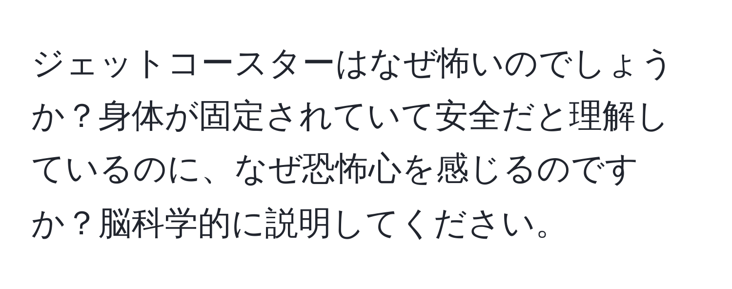 ジェットコースターはなぜ怖いのでしょうか？身体が固定されていて安全だと理解しているのに、なぜ恐怖心を感じるのですか？脳科学的に説明してください。