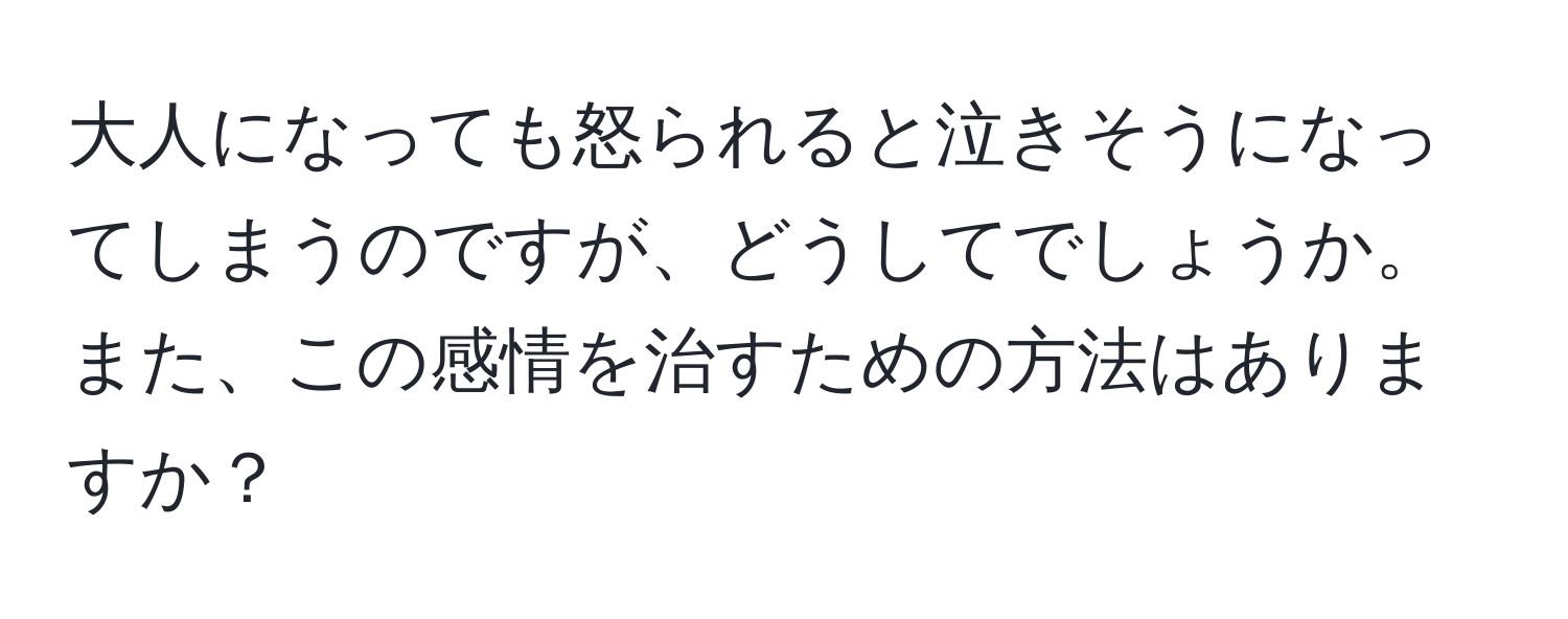 大人になっても怒られると泣きそうになってしまうのですが、どうしてでしょうか。また、この感情を治すための方法はありますか？