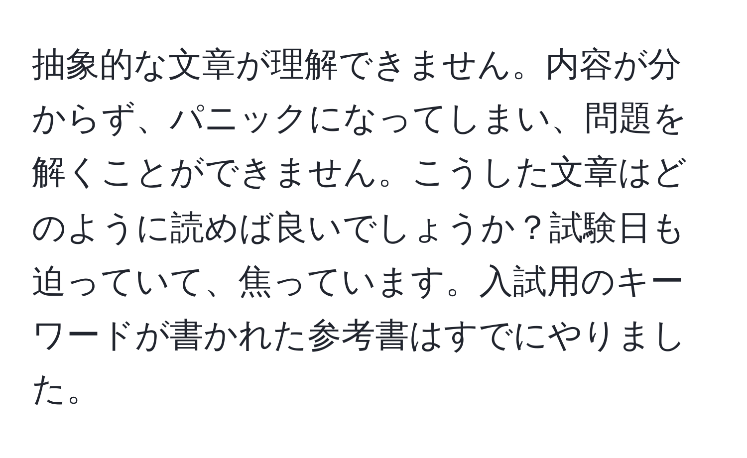 抽象的な文章が理解できません。内容が分からず、パニックになってしまい、問題を解くことができません。こうした文章はどのように読めば良いでしょうか？試験日も迫っていて、焦っています。入試用のキーワードが書かれた参考書はすでにやりました。