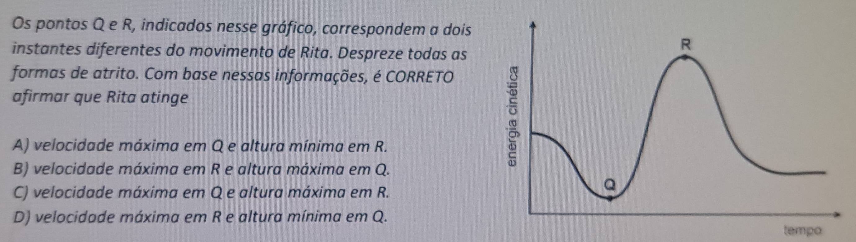 Os pontos Q e R, indicados nesse gráfico, correspondem a dois
instantes diferentes do movimento de Rita. Despreze todas as
formas de atrito. Com base nessas informações, é CORRETO
afirmar que Rita atinge
A) velocidade máxima em Q e altura mínima em R.
B) velocidade máxima em R e altura máxima em Q.
C) velocidade máxima em Q e altura máxima em R.
D) velocidade máxima em R e altura mínima em Q.
tempo