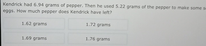 Kendrick had 6.94 grams of pepper. Then he used 5.22 grams of the pepper to make some s
eggs. How much pepper does Kendrick have left?
1.62 grams 1.72 grams
1.69 grams 1.76 grams