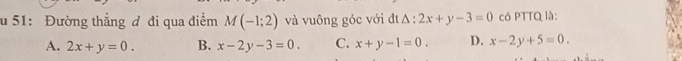 51: Đường thẳng đ đi qua điểm M(-1;2) và vuông góc với đt △ :2x+y-3=0 có PTTQ là:
A. 2x+y=0. B. x-2y-3=0. C. x+y-1=0. D. x-2y+5=0.