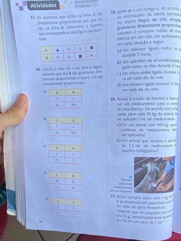 Atividades Faça as atividades
no caderno.
17. Os números que estão na linha A são 19. Junte-se a um colega e, de acordo 
as informações da tabela apresent
diretamente proporcionais aos que es- no tópico Regra de três simple
tão na linha B. Determine o número grandezas diretamente proporcion
que corresponde a cada figura represen- calculem o consumo médio de ene
tada. elétrica em um mês, em quilowatt-ho
em cada situação a seguir.
a) Um televisor ligado todos os 
durante 3 horas.
b) Um aparelho de ar-condicionad
18. Calcule o valor de x nos itens a seguir, gado todos os dias durante 6 ho
sabendo que A e B são grandezas dire-
tamente proporcionais e que C e D são c) Um micro-ondas ligado durante 1
ra em cada dia do mês.
inversamente proporcionais. d) Um chuveiro ligado durante 1h 30~
a
em cada dia do mês.
20. Renato é criador de bovinos e deve 
car um medicamento para o cont
de uma doença. De acordo com o f±
cante, para cada 50 kg do animal, de
b
ser aplicado 1 mL do medicamento.
a) Em um animal com 450 kg, quant
mililitros de medicamento de
ser aplicados?
b) Um animal que recebeu a aplica
de 5,5 mL do medicamento 
c
quantos quilogramas?
d
Homem
aplicando
medicamento
2
em um bezerro.
e
21. Bruno compra sacos com 1 kg de
e as empacota em saquinhos com6
las cada um para revendê-las.
Sabendo que um saquinho tem em
dia 55 g, aproximadamente quanta
70
las há em um saco de 1 kg