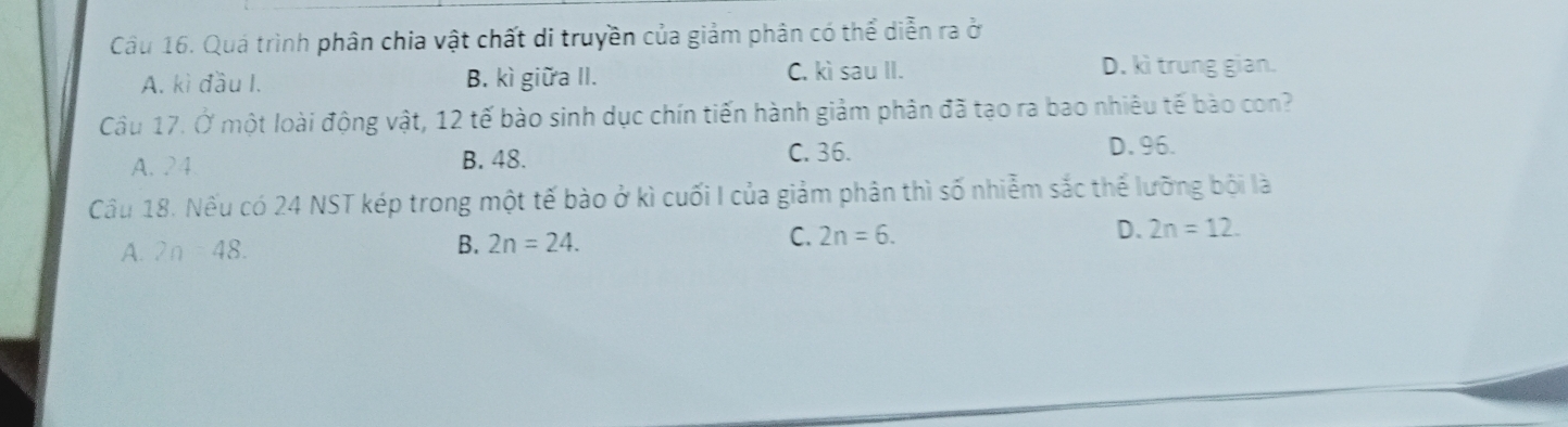 Quá trình phân chia vật chất di truyền của giảm phân có thể diễn ra ở
A. kì đầu I. B. kì giữa II. C. kì sau II. D. kì trung gian.
Câu 17. Ở một loài động vật, 12 tế bào sinh dục chín tiến hành giảm phân đã tạo ra bao nhiêu tế bào con?
A. 2 4 B. 48. C. 36.
D. 96.
Cầu 18. Nếu có 24 NST kép trong một tế bào ở kì cuối I của giảm phân thì số nhiễm sắc thể lưỡng bội là
A. 2n =48. B. 2n=24. C. 2n=6. D. 2n=12.