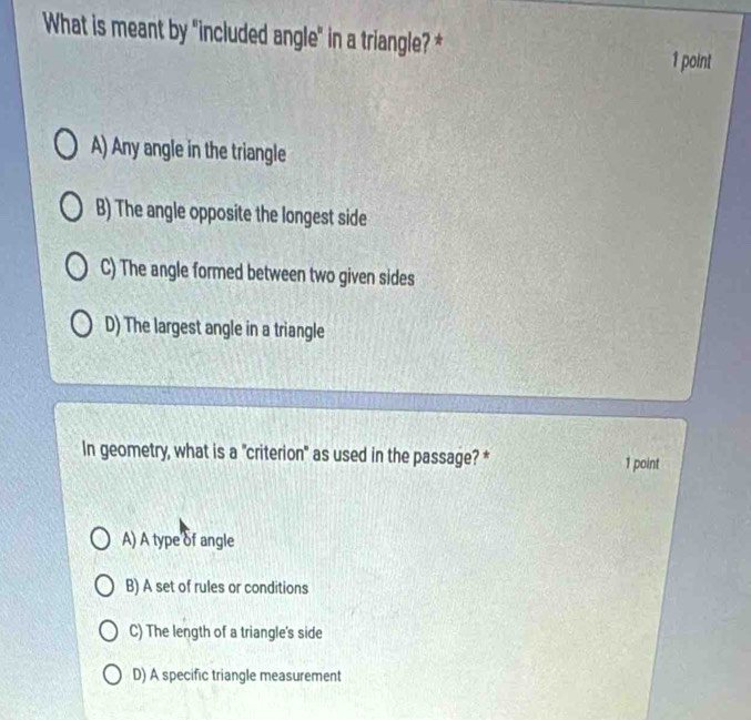 What is meant by "included angle" in a triangle? *
1 point
A) Any angle in the triangle
B) The angle opposite the longest side
C) The angle formed between two given sides
D) The largest angle in a triangle
In geometry, what is a "criterion" as used in the passage? * 1 point
A) A type of angle
B) A set of rules or conditions
C) The length of a triangle's side
D) A specific triangle measurement