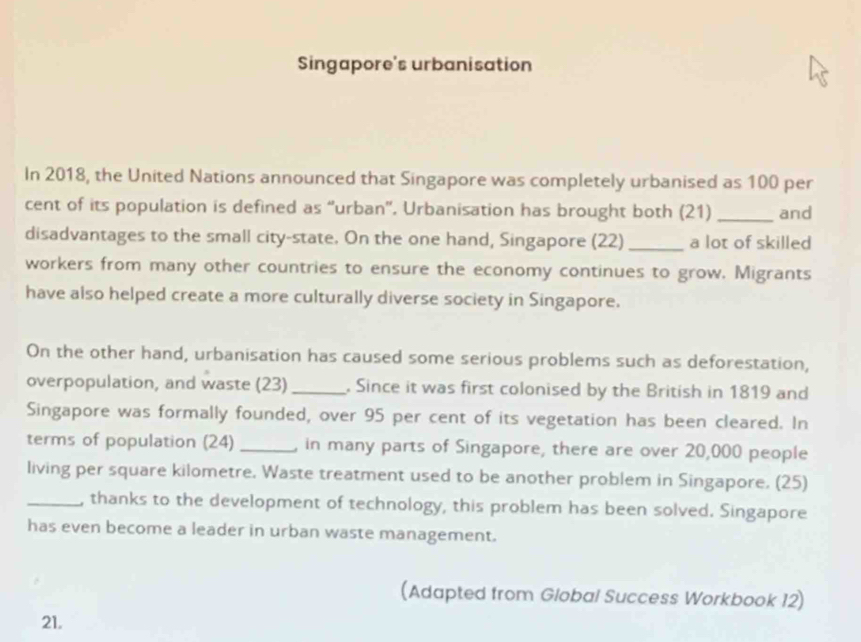 Singapore's urbanisation 
In 2018, the United Nations announced that Singapore was completely urbanised as 100 per
cent of its population is defined as “urban”. Urbanisation has brought both (21) _and 
disadvantages to the small city-state. On the one hand, Singapore (22)_ a lot of skilled 
workers from many other countries to ensure the economy continues to grow. Migrants 
have also helped create a more culturally diverse society in Singapore. 
On the other hand, urbanisation has caused some serious problems such as deforestation, 
overpopulation, and waste (23)_ . Since it was first colonised by the British in 1819 and 
Singapore was formally founded, over 95 per cent of its vegetation has been cleared. In 
terms of population (24) _, in many parts of Singapore, there are over 20,000 people 
living per square kilometre. Waste treatment used to be another problem in Singapore. (25) 
_, thanks to the development of technology, this problem has been solved. Singapore 
has even become a leader in urban waste management. 
(Adapted from Global Success Workbook 12) 
21.