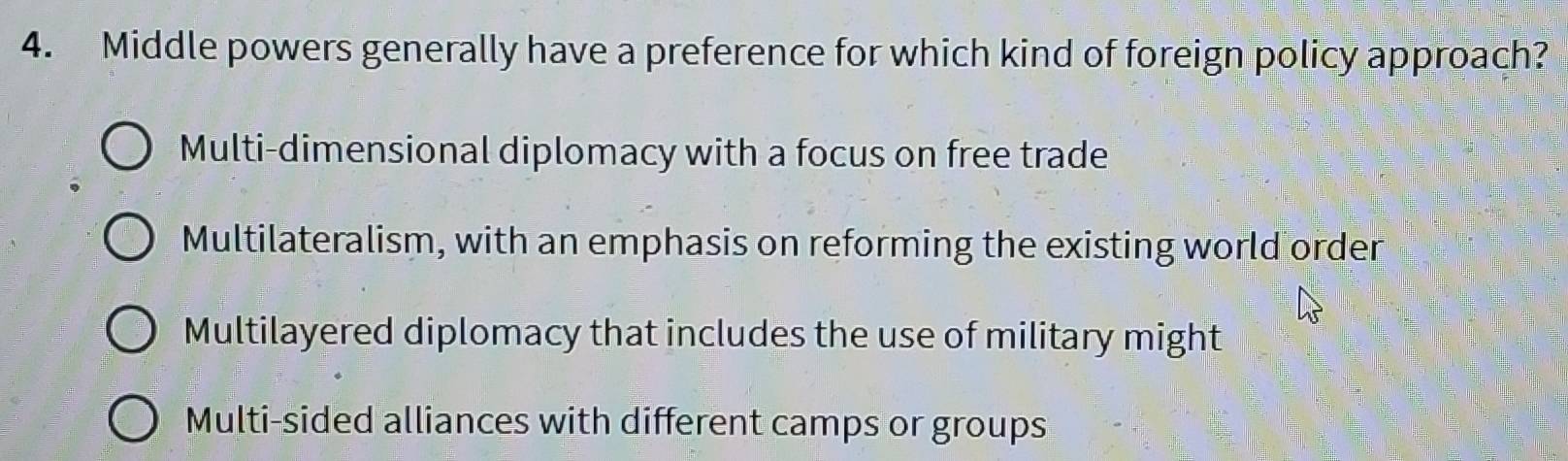 Middle powers generally have a preference for which kind of foreign policy approach?
Multi-dimensional diplomacy with a focus on free trade
Multilateralism, with an emphasis on reforming the existing world order
Multilayered diplomacy that includes the use of military might
Multi-sided alliances with different camps or groups