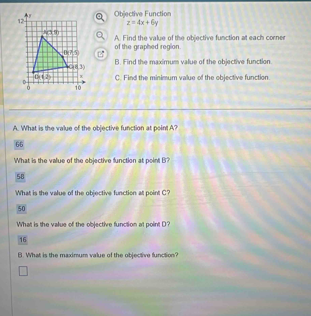 Objective Function
z=4x+6y
A. Find the value of the objective function at each corner
of the graphed region.
B. Find the maximum value of the objective function.
C. Find the minimum value of the objective function.
A. What is the value of the objective function at point A?
66
What is the value of the objective function at point B?
58
What is the value of the objective function at point C?
50
What is the value of the objective function at point D?
16
B. What is the maximum value of the objective function?