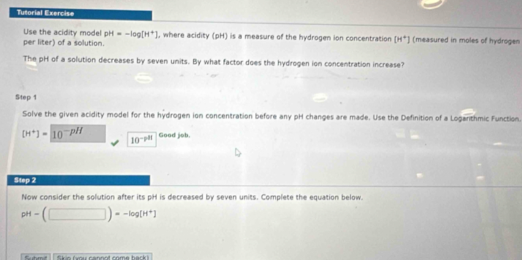 Tutorial Exercise 
Use the acidity model pH=-log [H^+] , where acidity (pH) is a measure of the hydrogen ion concentration [H^+] (measured in moles of hydrogen 
per liter) of a solution. 
The pH of a solution decreases by seven units. By what factor does the hydrogen ion concentration increase? 
Step 1
Solve the given acidity model for the hydrogen ion concentration before any pH changes are made. Use the Definition of a Logarithmic Function.
[H^+]=10^(-pH) 10^(-pH) Good job. 
Step 2
Now consider the solution after its pH is decreased by seven units. Complete the equation below.
pH-(□ )=-log [H^+]
Submit Skio (vou cannot come back)