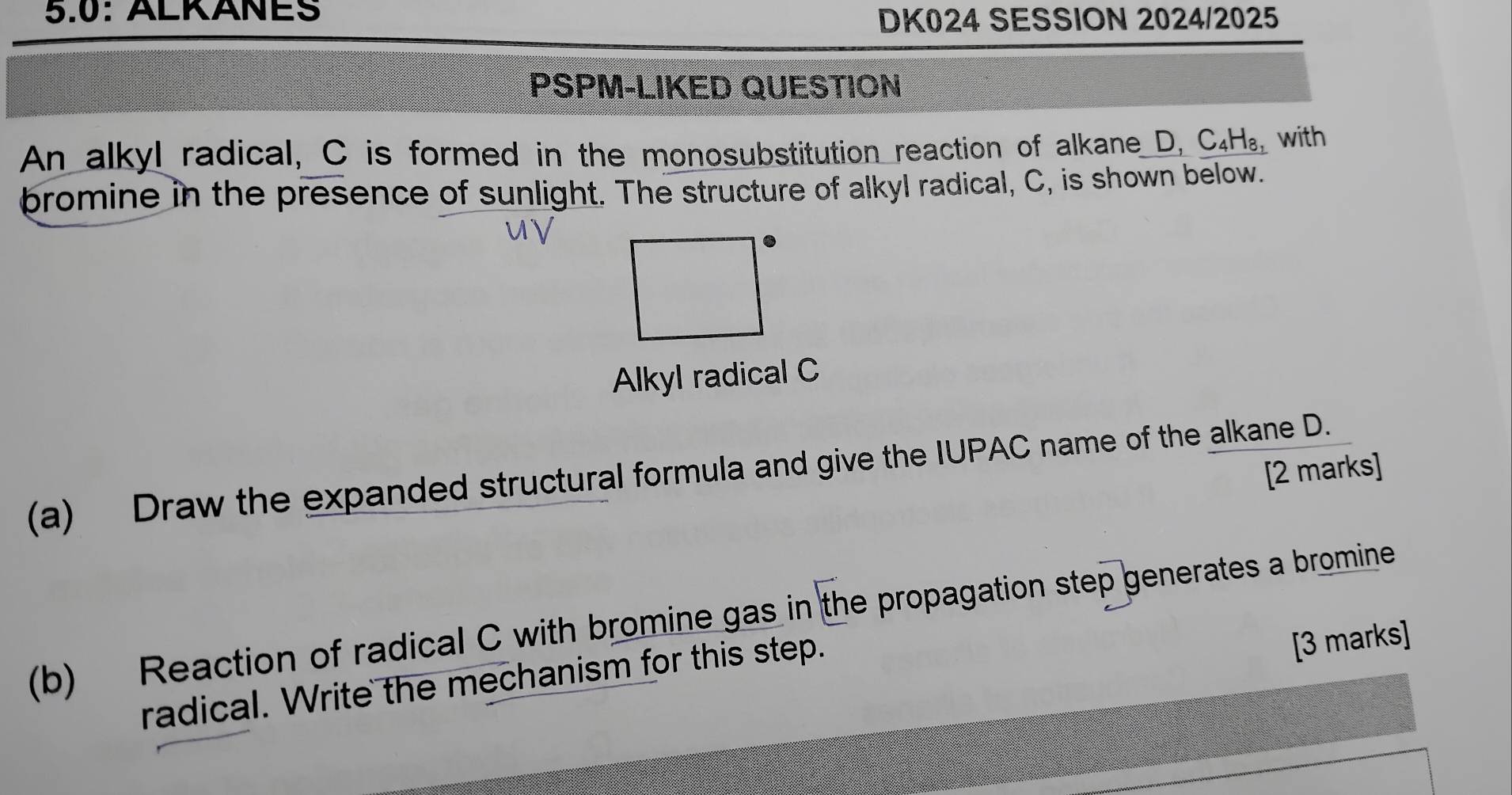 5.0: ÄLKÄÑES 
DK024 SESSION 2024/2025 
PSPM-LIKED QUESTION 
An alkyl radical, C is formed in the monosubstitution reaction of alkane D, C₄H₈, with 
bromine in the presence of sunlight. The structure of alkyl radical, C, is shown below. 
Alkyl radical C 
(a) Draw the expanded structural formula and give the IUPAC name of the alkane D. 
[2 marks] 
(b) Reaction of radical C with bromine gas in the propagation step generates a bromine 
radical. Write the mechanism for this step. 
[3 marks]