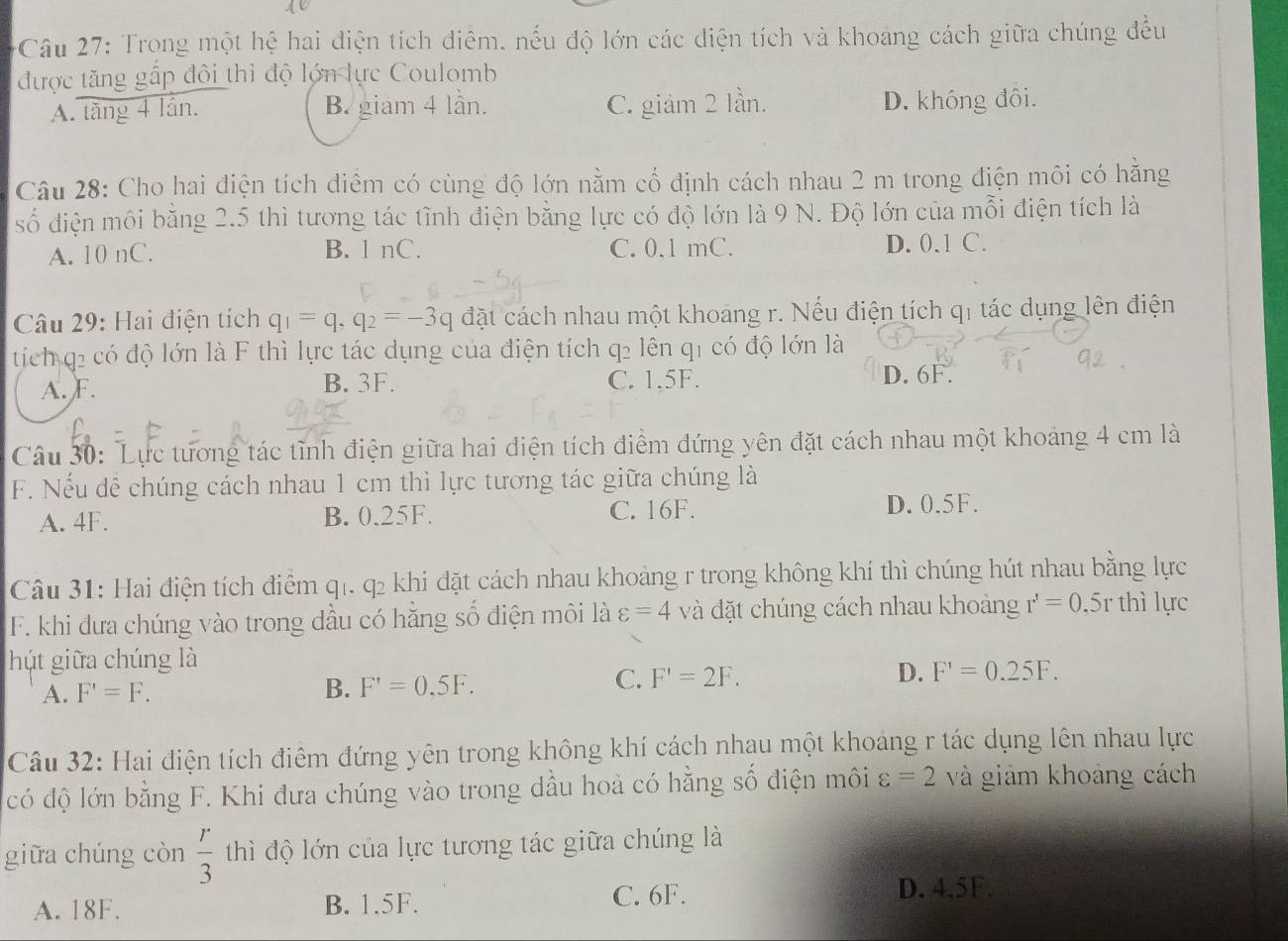 Trong một hệ hai điện tích điêm, nếu độ lớn các diện tích và khoang cách giữa chúng đều
được tăng gấp đội thì độ lớn lực Coulomb
A. tăng 4 lần. B. giam 4 lần. C. giảm 2 lần. D. không đôi.
Câu 28: Cho hai điện tích điểm có cùng độ lớn nằm cổ định cách nhau 2 m trong điện môi có hằng
số điện môi bằng 2.5 thì tương tác tình điện bằng lực có độ lớn là 9 N. Độ lớn của mỗi điện tích là
A. 10 nC. B. 1 nC. C. 0,1 mC. D. 0.1 C.
Câu 29: Hai điện tích q_1=q,q_2=-3q đặt cách nhau một khoang r. Nếu điện tích qi tác dụng lên điện
tích q2 có độ lớn là F thì lực tác dụng của điện tích q2 lên q1 có độ lớn là
A. F. B. 3F. C. 1,5F. D. 6F.
Câu 30: Lực tương tác tĩnh điện giữa hai điện tích điểm đứng yên đặt cách nhau một khoảng 4 cm là
F. Nếu dễ chúng cách nhau 1 cm thì lực tương tác giữa chúng là
A. 4F. B. 0.25F. C. 16F.
D. 0.5F.
Câu 31: Hai điện tích điểm q1. q2 khi đặt cách nhau khoảng r trong không khí thì chúng hút nhau bằng lực
F. khi đưa chúng vào trong dầu có hằng số điện môi là varepsilon =4 và đặt chúng cách nhau khoảng r'=0.5r thì lực
hút giữa chúng là
A. F'=F.
B. F'=0,5F.
C. F'=2F. D. F'=0.25F.
Câu 32: Hai điện tích điểm đứng yên trong không khí cách nhau một khoảng r tác dụng lên nhau lực
có độ lớn bằng F. Khi đưa chúng vào trong dầu hoà có hằng số điện môi varepsilon =2 và giảm khoảng cách
giữa chúng còn  r/3  thì độ lớn của lực tương tác giữa chúng là
A. 18F. B. 1.5F. C. 6F. D. 4.5F.