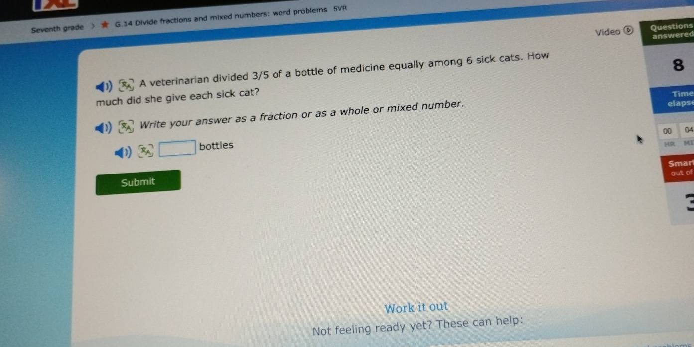 Seventh grade G.14 Divide fractions and mixed numbers: word problems 5VR 
Video D Questions 
answered 
A veterinarian divided 3/5 of a bottle of medicine equally among 6 sick cats. How 
8 
much did she give each sick cat? 
Time 
Write your answer as a fraction or as a whole or mixed number. 
elaps 
00 04 
□ bottles 
HR M 
Submit Smar 
out of 
Work it out 
Not feeling ready yet? These can help: