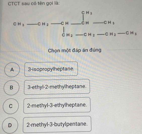 CTCT sau có tên gọi là:
Chọn một đáp án đúng
A 3-isopropylheptane.
B 3-ethyl-2-methylheptane.
C 2-methyl-3-ethylheptane.
D 2-methyl-3-butylpentane.