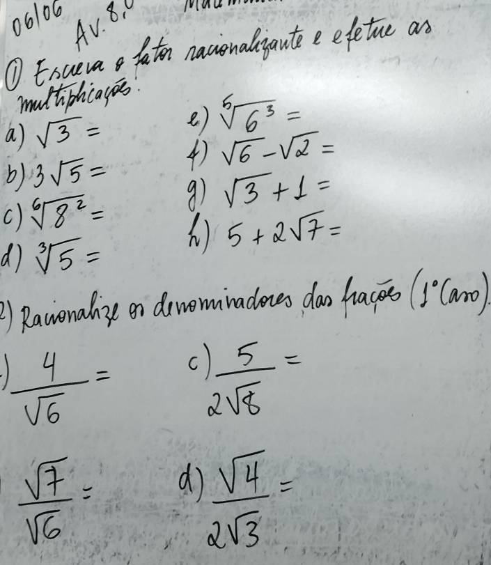 061o6 
Av. 8. 0 
Mu 
① Exueva o faton nacionaliautee efetue as 
multiphcagos 
a sqrt(3)=
e) sqrt[5](6^3)=
b) 3sqrt(5)=
4 sqrt(6)-sqrt(2)=
c) sqrt[6](8^2)=
91 sqrt(3)+1=
d sqrt[3](5)=
) 5+2sqrt(7)=
②) Ravonalize on drvominadones dao hacs (1°Caro)
 4/sqrt(6) = C ) 5/2sqrt(8) =
 sqrt(7)/sqrt(6) =
d  sqrt(4)/2sqrt(3) =