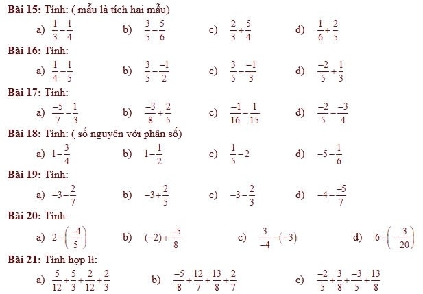 Tính: ( mẫu là tích hai mẫu)
a)  1/3 - 1/4  b)  3/5 - 5/6  c)  2/3 + 5/4  d)  1/6 + 2/5 
Bài 16: Tính:
a)  1/4 - 1/5  b)  3/5 - (-1)/2  c)  3/5 - (-1)/3  d)  (-2)/5 + 1/3 
Bài 17: Tính:
a)  (-5)/7 - 1/3  b)  (-3)/8 + 2/5  c)  (-1)/16 - 1/15  d)  (-2)/5 - (-3)/4 
Bài 18: Tính: ( số nguyên với phân số)
a) 1- 3/4  b) 1- 1/2  c)  1/5 -2 d) -5- 1/6 
Bài 19: Tính:
a) -3- 2/7  b) -3+ 2/5  c) -3- 2/3  d) -4- (-5)/7 
Bài 20: Tính:
a) 2-( (-4)/5 ) b) (-2)+ (-5)/8  c)  3/-4 -(-3) d) 6-(- 3/20 )
Bài 21: Tính hợp lí:
a)  5/12 + 5/3 + 2/12 + 2/3  b)  (-5)/8 + 12/7 + 13/8 + 2/7  c)  (-2)/5 + 3/8 + (-3)/5 + 13/8 