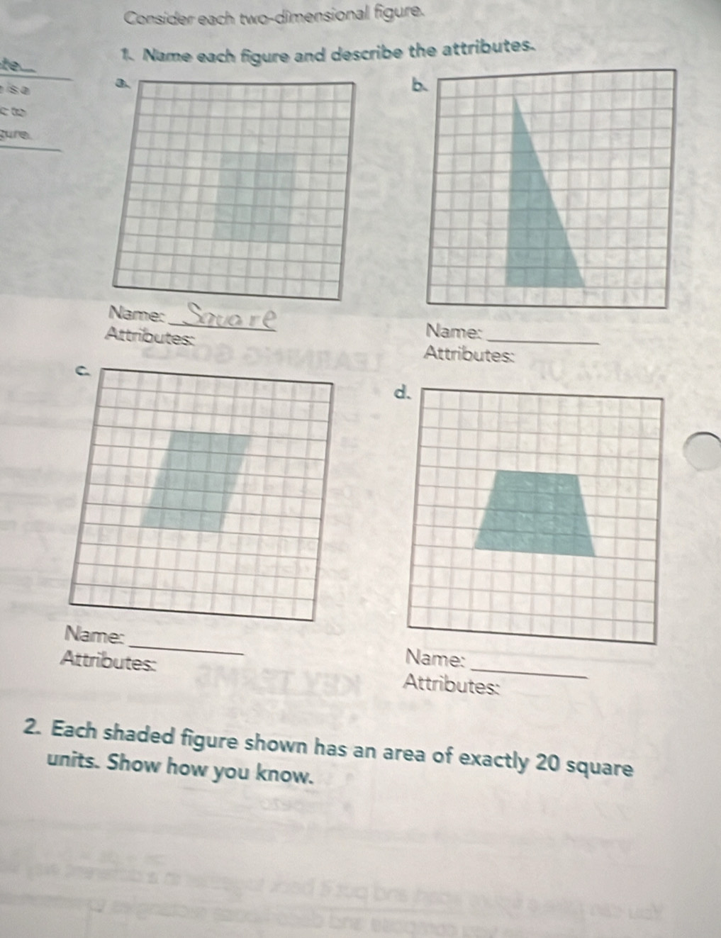 Consider each two-dimensional figure. 
to 
1. Name each figure and describe the attributes. 
s a 
a. 
c to 
gure. 
_ 
Name: 
Name: 
Attributes: Attributes: 
Name:_ 
Attributes: Attributes: 
2. Each shaded figure shown has an area of exactly 20 square
units. Show how you know.