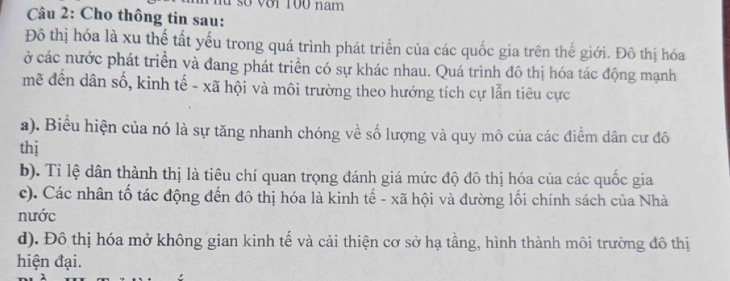 lu số với 100 nam
Câu 2: Cho thông tin sau:
Đô thị hóa là xu thế tất yếu trong quá trình phát triển của các quốc gia trên thế giới. Đô thị hóa
ở các nước phát triển và đang phát triển có sự khác nhau. Quá trình đô thị hóa tác động mạnh
mẽ đến dân số, kinh tế - xã hội và môi trường theo hướng tích cự lẫn tiêu cực
a). Biểu hiện của nó là sự tăng nhanh chóng về số lượng và quy mô của các điểm dân cư đô
thị
b). Tỉ lệ dân thành thị là tiêu chí quan trọng đánh giá mức độ đô thị hóa của các quốc gia
c). Các nhân tố tác động đến đô thị hóa là kinh tế - xã hội và đường lối chính sách của Nhà
nước
d). Đô thị hóa mở không gian kinh tế và cải thiện cơ sở hạ tầng, hình thành môi trường đô thị
hiện đại.