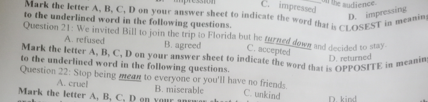 mpression on the audience.
C. impressed
Mark the letter A, B, C, D on your answer sheet to indicate the word that is CLOSEST in meanin
D. impressing
to the underlined word in the following questions.
Question 21: We invited Bill to join the trip to Florida but he turned down and decided to stay.
A. refused B. agreed
C. accepted
Mark the letter A, B, C, D on your answer sheet to indicate the word that is OPPOSITE in meanin D. returned
to the underlined word in the following questions.
Question 22: Stop being mean to everyone or you'll have no friends.
A. cruel B. miserable
C. unkind
Mark the letter A, B, C, D on your a r
D. kind