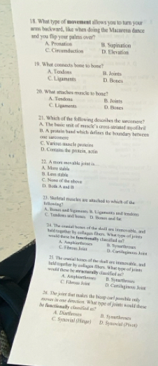 What type of movement allows you to turn your
arms backward, like when doing the Macarena dance
and you flip your palms over? A. Prosation B. Supination
C. Circunduction D. Elievation
19. What coanects bome to bome? A. Tendions B. Jeints
C. Ligaments D.Bones
20. What atackes musclie to boae? A. Teadoas B. Joints
C. Ligaments D. Bores
21. Which of the following describes the sarconere?
A. The basic unit of mascle'a crass-striated m ofibeill
B. A protein baad which defines the boundary between one sarco nere
C. Varioas musc le protoons D. Contaias the protzia, actie
A. Mone stabble 22. A more movable johut is
C. Nome of the above B. Laws stable
D. Bofin A and B
kollowing? 23. Sooteal muscles are stacked to which of the
A. Homes and ligimeen. B. E gameres and tndors
C. Tendoms and bomes D. Bomos and fa
34. The ornial boses of the skull ars bnenovible, and
hald togather by collagen libers. What type of joints
would shose he fenetionally classified on? A. Aphiertroses 1. Syrorthemagn
C. Fibrues Jaiet D. Cortilaginous Joint
25. The crasial booes of the shol ane inenon absle, and
hold topher by collages dibers. What type of joints
would the he stracnarally classified as? A. Amphiartheoses B. Syearfvosses
C. Fihmas Jsies D. Certillagimous Joion
26. The joier tat makes the bizep cael pessbile only
he functionally clanfied as? zoowes in one disection. What type of joints would these
C. Synovial (Hinge) A. Diarbroes
D. Synovial (Piot) B. Sysarthsroses