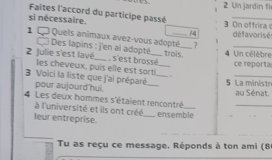 Un jardin fl 
Faites l'accord du participe passé 
si nécessaire. 3 On offrira d 
14 défavoris é 
1 Quels animaux avez-vous adopté_ ? 
_ 
Des lapins : j'en ai adopté trois. 
4 Un célèbre 
2 Julie s'est lavé,_ , s'est brossé_ 
ce reporta 
les cheveux, puis elle est sorti 、 
3 Voici la liste que j'ai préparé.__ 
_ 
5 La ministr 
pour aujourd’hui. 
au Sénat. 
4 Les deux hommes s'étaient rencontré_ 
_ 
à l'université et ils ont créé_ ensemble 
leur entreprise. 
Tu as reçu ce message. Réponds à ton ami (86