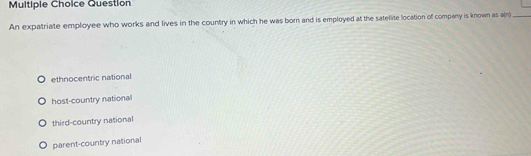 Question
An expatriate employee who works and lives in the country in which he was born and is employed at the satellite location of company is known as a(n)_
ethnocentric national
host-country national
third-country national
parent-country national