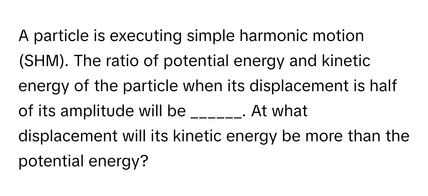 A particle is executing simple harmonic motion (SHM). The ratio of potential energy and kinetic energy of the particle when its displacement is half of its amplitude will be ______. At what displacement will its kinetic energy be more than the potential energy?